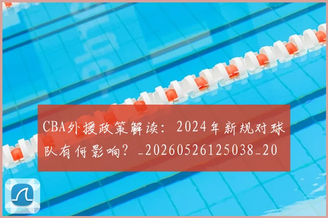 CBA外援政策解读:2024年新规对球队有何影响?_20260526125038_20260702035650