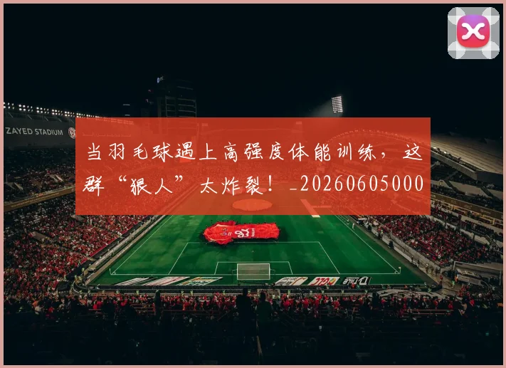 当羽毛球遇上高强度体能训练，这群“狠人”太炸裂！_20260605000815_20260707152845