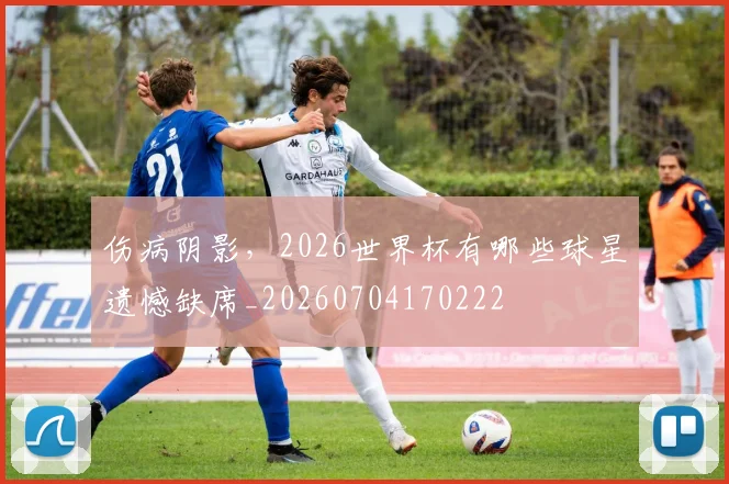 伤病阴影,2026世界杯有哪些球星遗憾缺席_20260704170222