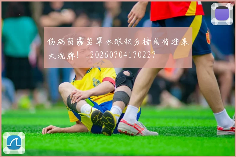 伤病阴霾笼罩冰球积分榜或将迎来大洗牌!_20260704170227