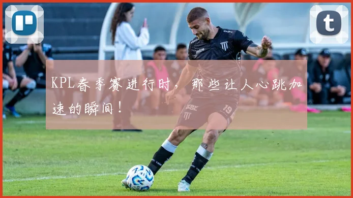 KPL春季赛进行时，那些让人心跳加速的瞬间！