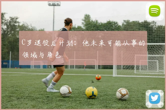 C罗退役后计划：他未来可能从事的领域与角色