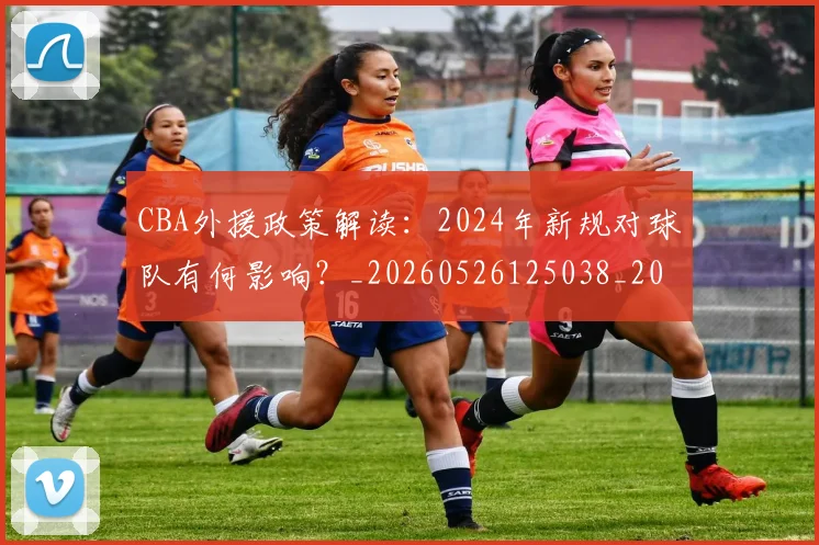 CBA外援政策解读：2024年新规对球队有何影响？_20260526125038_20260702035650