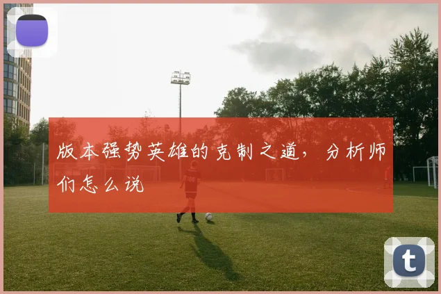 版本强势英雄的克制之道,分析师们怎么说