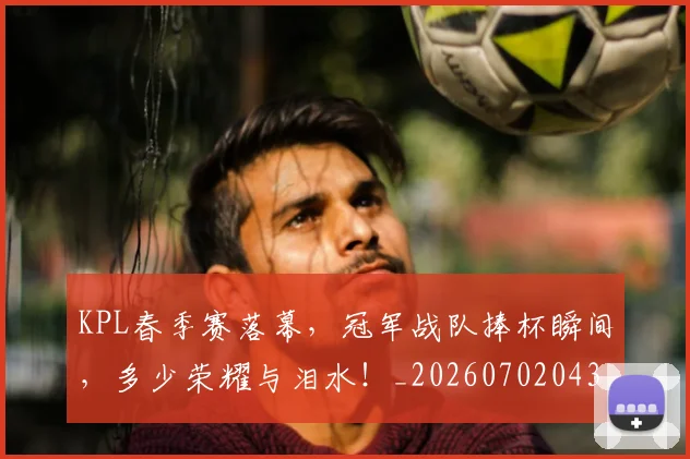 KPL春季赛落幕,冠军战队捧杯瞬间,多少荣耀与泪水!_20260702043924
