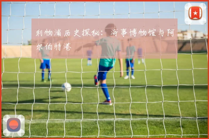 利物浦历史探秘：海事博物馆与阿尔伯特港
