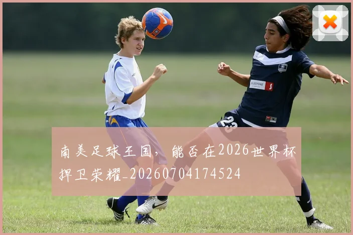 南美足球王国,能否在2026世界杯捍卫荣耀_20260704174524