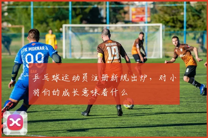 乒乓球运动员注册新规出炉，对小将们的成长意味着什么