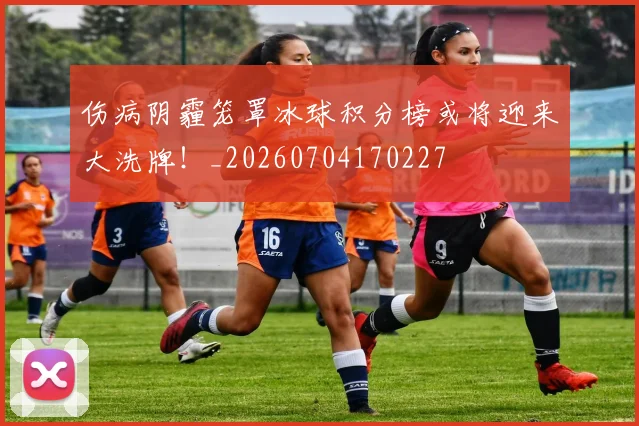 伤病阴霾笼罩冰球积分榜或将迎来大洗牌！_20260704170227