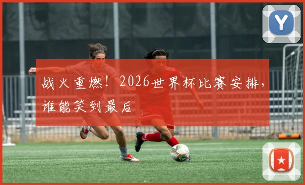 战火重燃！2026世界杯比赛安排，谁能笑到最后