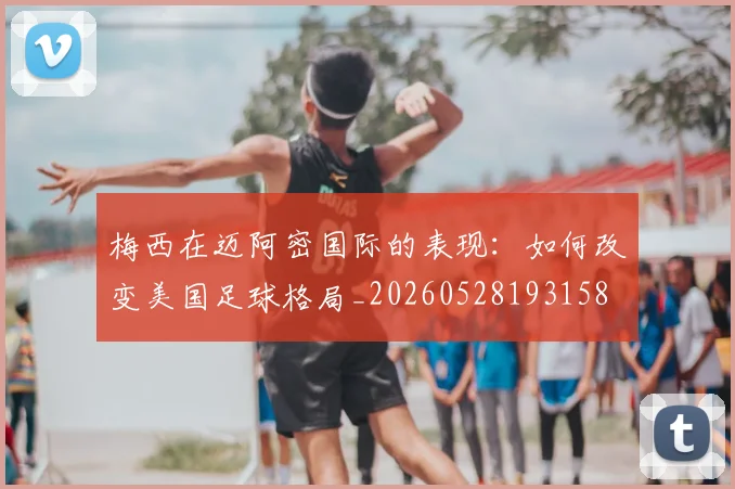 梅西在迈阿密国际的表现：如何改变美国足球格局_20260528193158