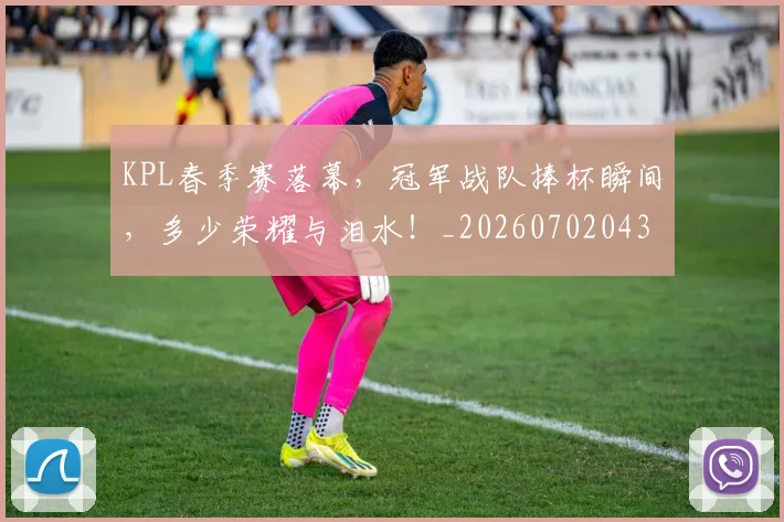KPL春季赛落幕，冠军战队捧杯瞬间，多少荣耀与泪水！_20260702043924