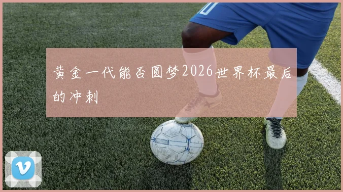 黄金一代能否圆梦2026世界杯最后的冲刺