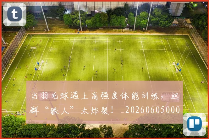 当羽毛球遇上高强度体能训练,这群“狠人”太炸裂!_20260605000815_20260707152845