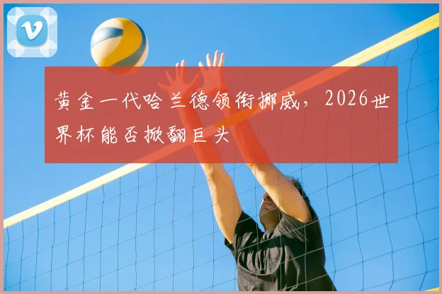 黄金一代哈兰德领衔挪威,2026世界杯能否掀翻巨头