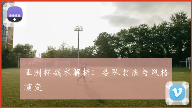 亚洲杯战术解析：各队打法与风格演变