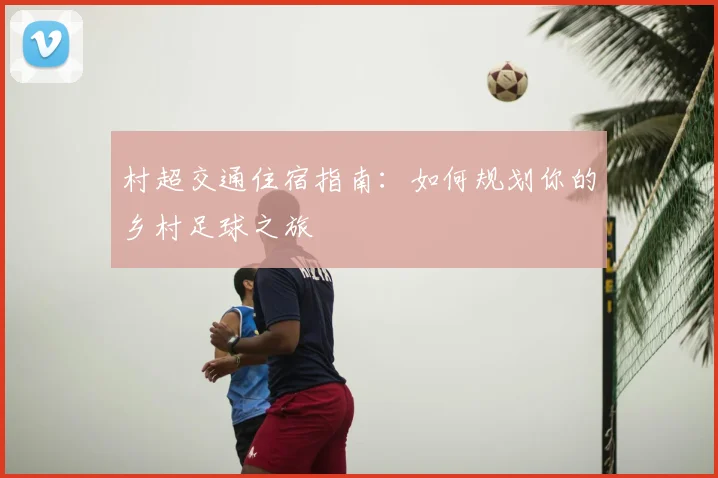 村超交通住宿指南：如何规划你的乡村足球之旅