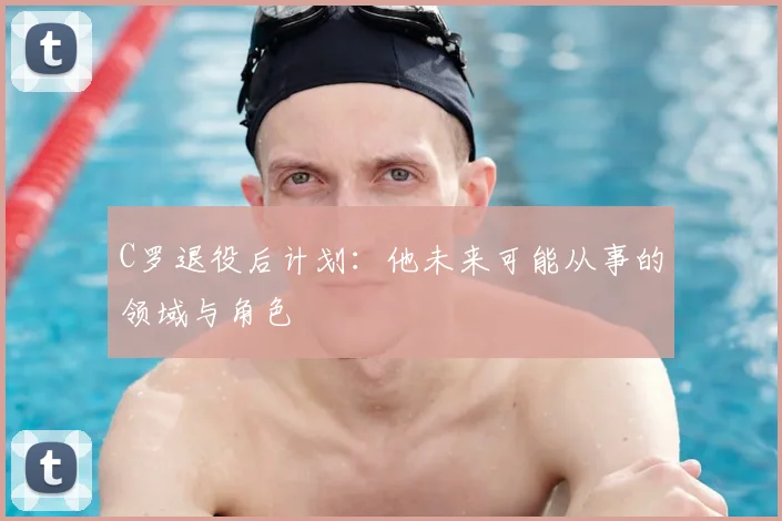 C罗退役后计划:他未来可能从事的领域与角色